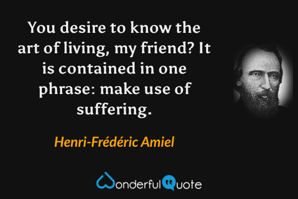 You desire to know the art of living, my friend?  It is contained in one phrase: make use of suffering. - Henri-Frédéric Amiel quote.