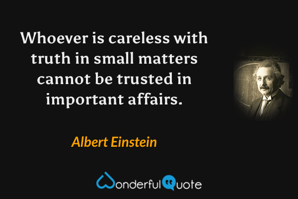 Whoever is careless with truth in small matters cannot be trusted in important affairs. - Albert Einstein quote.