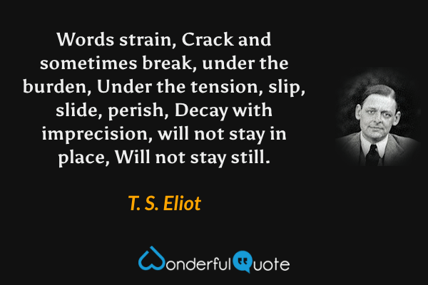 Words strain,
Crack and sometimes break, under the burden,
Under the tension, slip, slide, perish,
Decay with imprecision, will not stay in place,
Will not stay still. - T. S. Eliot quote.