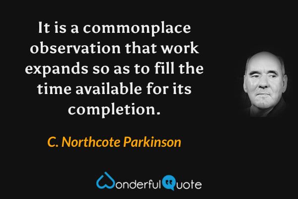 It is a commonplace observation that work expands so as to fill the time available for its completion. - C. Northcote Parkinson quote.
