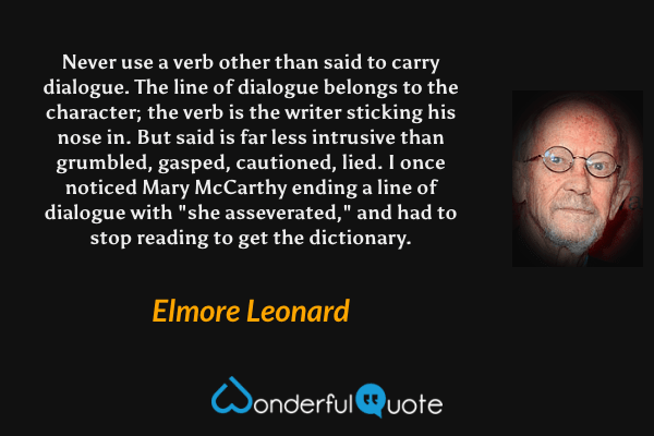 Never use a verb other than said to carry dialogue. The line of dialogue belongs to the character; the verb is the writer sticking his nose in. But said is far less intrusive than grumbled, gasped, cautioned, lied. I once noticed Mary McCarthy ending a line of dialogue with "she asseverated," and had to stop reading to get the dictionary. - Elmore Leonard quote.