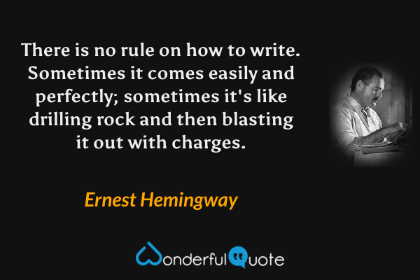 There is no rule on how to write.  Sometimes it comes easily and perfectly; sometimes it's like drilling rock and then blasting it out with charges. - Ernest Hemingway quote.