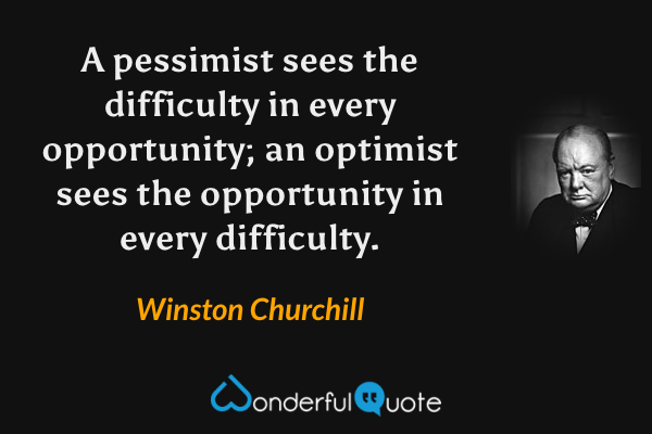 A pessimist sees the difficulty in every opportunity; an optimist sees the opportunity in every difficulty. - Winston Churchill quote.