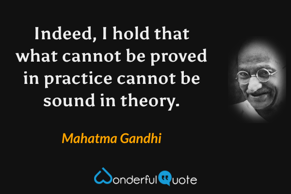 Indeed, I hold that what cannot be proved in practice cannot be sound in theory. - Mahatma Gandhi quote.