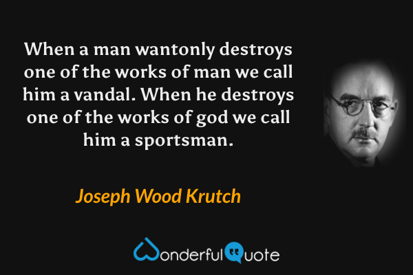 When a man wantonly destroys one of the works of man we call him a vandal. When he destroys one of the works of god we call him a sportsman. - Joseph Wood Krutch quote.