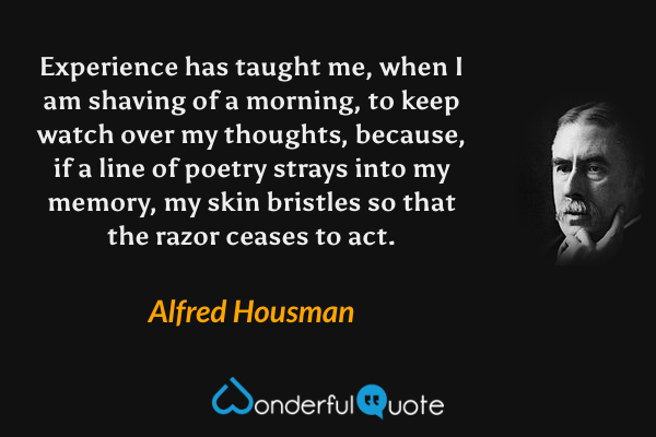 Experience has taught me, when I am shaving of a morning, to keep watch over my thoughts, because, if a line of poetry strays into my memory, my skin bristles so that the razor ceases to act. - Alfred Housman quote.