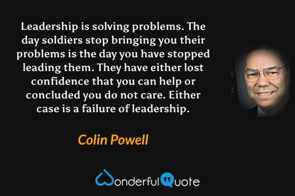 Leadership is solving problems. The day soldiers stop bringing you their problems is the day you have stopped leading them. They have either lost confidence that you can help or concluded you do not care. Either case is a failure of leadership. - Colin Powell quote.