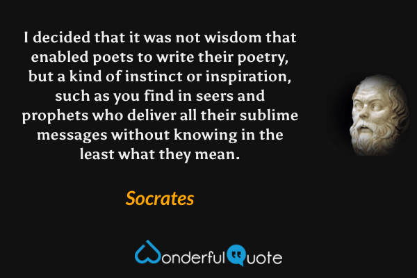 I decided that it was not wisdom that enabled poets to write their poetry, but a kind of instinct or inspiration, such as you find in seers and prophets who deliver all their sublime messages without knowing in the least what they mean. - Socrates quote.