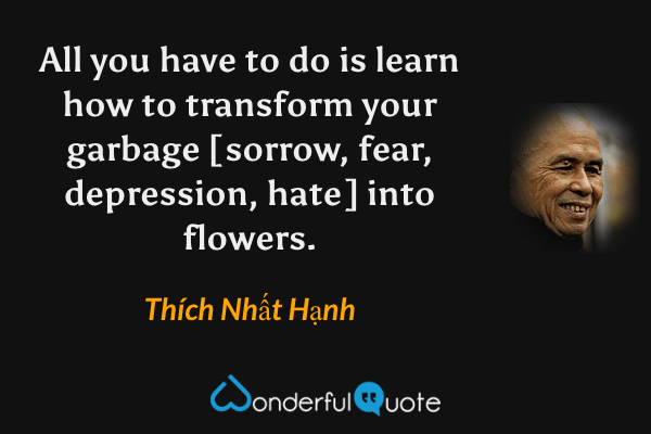All you have to do is learn how to transform your garbage [sorrow, fear, depression, hate] into flowers. - Thích Nhất Hạnh quote.