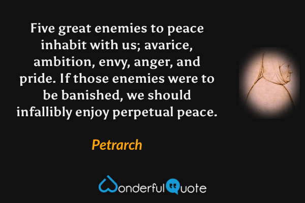 Five great enemies to peace inhabit with us; avarice, ambition, envy, anger, and pride. If those enemies were to be banished, we should infallibly enjoy perpetual peace. - Petrarch quote.
