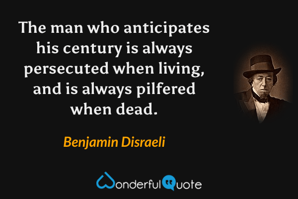 The man who anticipates his century is always persecuted when living, and is always pilfered when dead. - Benjamin Disraeli quote.