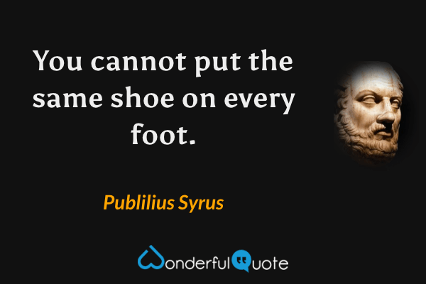 You cannot put the same shoe on every foot. - Publilius Syrus quote.