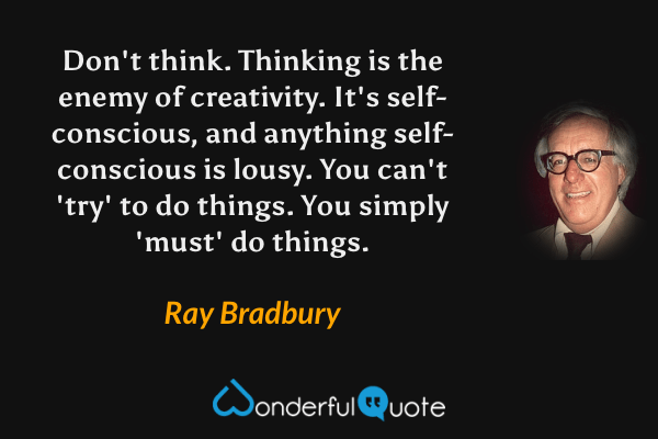 Don't think. Thinking is the enemy of creativity. It's self-conscious, and anything self-conscious is lousy. You can't 'try' to do things. You simply 'must' do things. - Ray Bradbury quote.