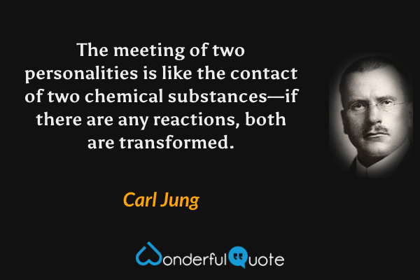 The meeting of two personalities is like the contact of two chemical substances—if there are any reactions, both are transformed. - Carl Jung quote.