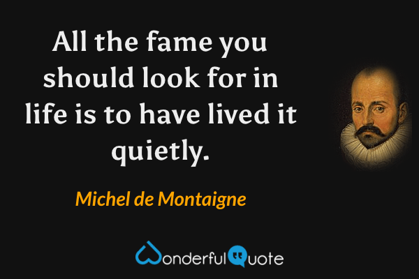 All the fame you should look for in life is to have lived it quietly. - Michel de Montaigne quote.