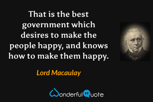 That is the best government which desires to make the people happy, and knows how to make them happy. - Lord Macaulay quote.
