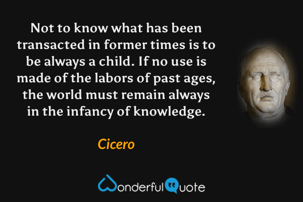 Not to know what has been transacted in former times is to be always a child. If no use is made of the labors of past ages, the world must remain always in the infancy of knowledge. - Cicero quote.