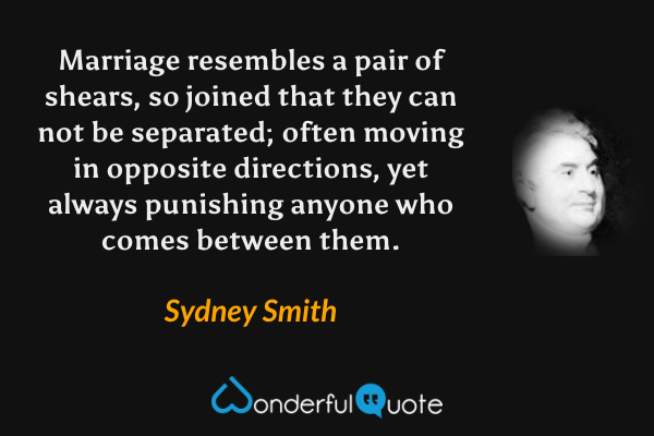 Marriage resembles a pair of shears, so joined that they can not be separated; often moving in opposite directions, yet always punishing anyone who comes between them. - Sydney Smith quote.