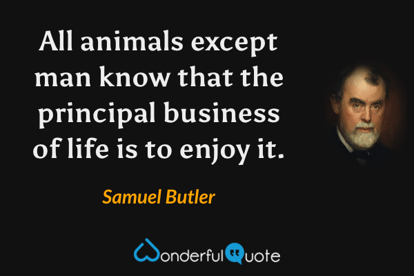 All animals except man know that the principal business of life is to enjoy it. - Samuel Butler quote.