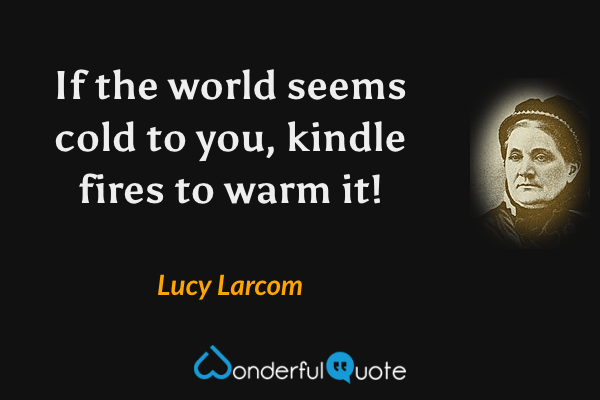 If the world seems cold to you, kindle fires to warm it! - Lucy Larcom quote.
