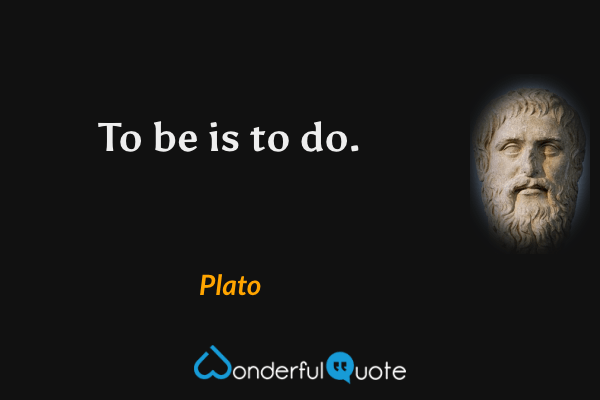 To be is to do. - Plato quote.