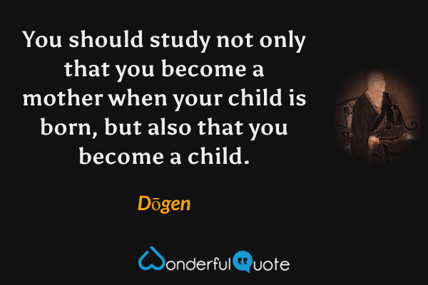 You should study not only that you become a mother when your child is born, but also that you become a child. - Dōgen quote.