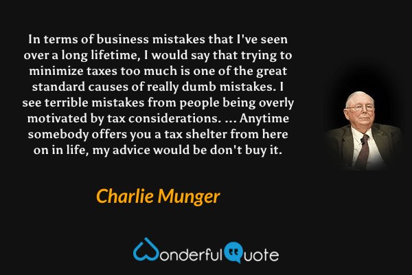 In terms of business mistakes that I've seen over a long lifetime, I would say that trying to minimize taxes too much is one of the great standard causes of really dumb mistakes. I see terrible mistakes from people being overly motivated by tax considerations. ... Anytime somebody offers you a tax shelter from here on in life, my advice would be don't buy it. - Charlie Munger quote.