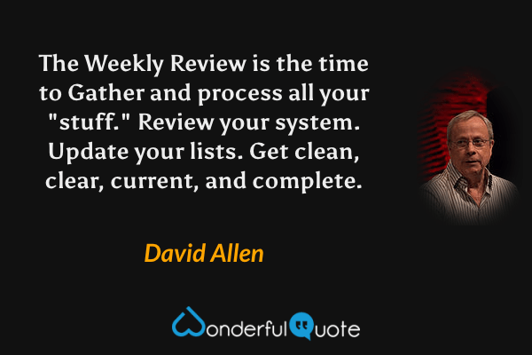 The Weekly Review is the time to Gather and process all your "stuff." Review your system. Update your lists. Get clean, clear, current, and complete. - David Allen quote.
