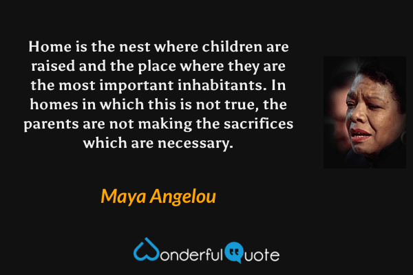 Home is the nest where children are raised and the place where they are the most important inhabitants. In homes in which this is not true, the parents are not making the sacrifices which are necessary. - Maya Angelou quote.