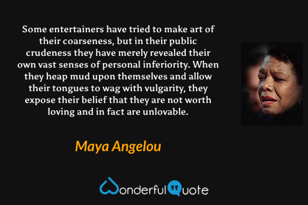 Some entertainers have tried to make art of their coarseness, but in their public crudeness they have merely revealed their own vast senses of personal inferiority. When they heap mud upon themselves and allow their tongues to wag with vulgarity, they expose their belief that they are not worth loving and in fact are unlovable. - Maya Angelou quote.