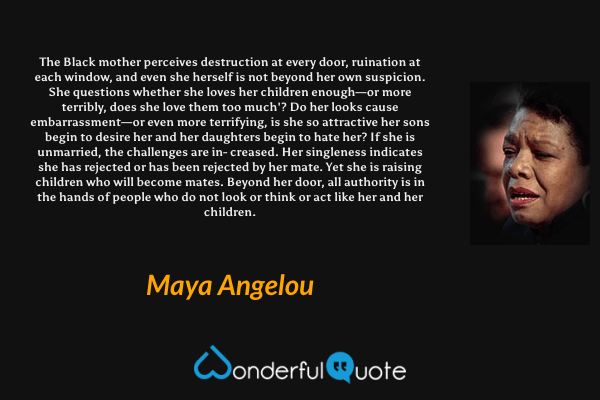 The Black mother perceives destruction at every door, ruination at each window, and even she herself is not  beyond her own suspicion. She questions whether she loves her children enough—or more terribly, does she love them too much'? Do her looks cause embarrassment—or even more terrifying, is she so attractive her sons begin to desire her and her daughters begin to hate her? If she is unmarried, the challenges are in- creased. Her singleness indicates she has rejected or has been rejected by her mate. Yet she is raising children who will become mates. Beyond her door, all authority is in the hands of people who do not look or think or act like her and her children. - Maya Angelou quote.
