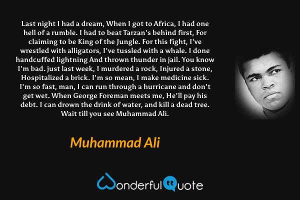 Last night I had a dream, When I got to Africa,
I had one hell of a rumble.
I had to beat Tarzan's behind first,
For claiming to be King of the Jungle.
For this fight, I've wrestled with alligators,
I've tussled with a whale.
I done handcuffed lightning
And thrown thunder in jail.
You know I'm bad.
just last week, I murdered a rock,
Injured a stone, Hospitalized a brick.
I'm so mean, I make medicine sick.
I'm so fast, man,
I can run through a hurricane and don't get wet.
When George Foreman meets me,
He'll pay his debt.
I can drown the drink of water, and kill a dead tree.
Wait till you see Muhammad Ali. - Muhammad Ali quote.