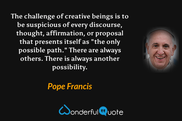 The challenge of creative beings is to be suspicious of every discourse, thought, affirmation, or proposal that presents itself as "the only possible path." There are always others. There is always another possibility. - Pope Francis quote.