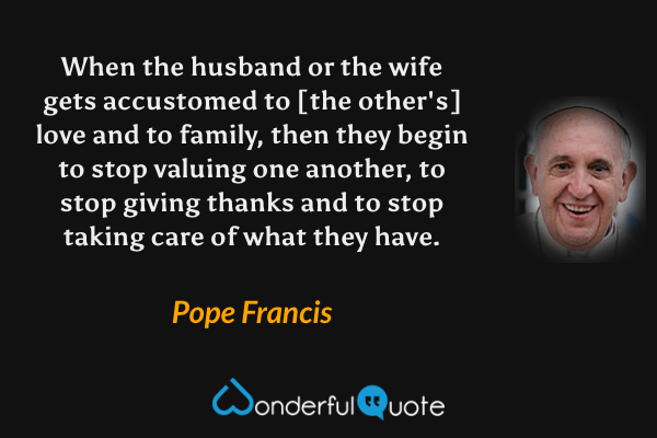 When the husband or the wife gets accustomed to [the other's] love and to family, then they begin to stop valuing one another, to stop giving thanks and to stop taking care of what they have. - Pope Francis quote.