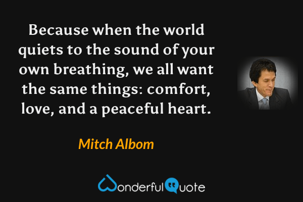Because when the world quiets to the sound of your own breathing, we all want the same things: comfort, love, and a peaceful heart. - Mitch Albom quote.