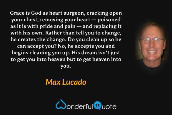 Grace is God as heart surgeon, cracking open your chest, removing your heart — poisoned as it is with pride and pain — and replacing it with his own. Rather than tell you to change, he creates the change. Do you clean up so he can accept you? No, he accepts you and begins cleaning you up. His dream isn't just to get you into heaven but to get heaven into you. - Max Lucado quote.