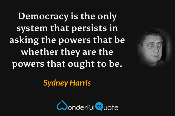 Democracy is the only system that persists in asking the powers that be whether they are the powers that ought to be. - Sydney Harris quote.