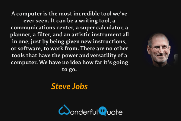 A computer is the most incredible tool we've ever seen. It can be a writing tool, a communications center, a super calculator, a planner, a filter, and an artistic instrument all in one, just by being given new instructions, or software, to work from. There are no other tools that have the power and versatility of a computer. We have no idea how far it's going to go. - Steve Jobs quote.