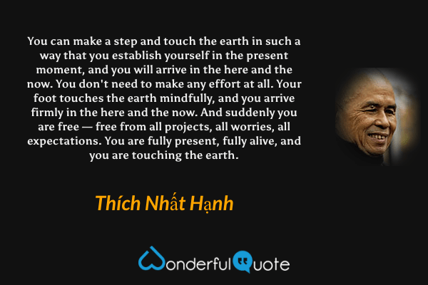 You can make a step and touch the earth in such a way that you establish yourself in the present moment, and you will arrive in the here and the now. You don't need to make any effort at all. Your foot touches the earth mindfully, and you arrive firmly in the here and the now. And suddenly you are free — free from all projects, all worries, all expectations. You are fully present, fully alive, and you are touching the earth. - Thích Nhất Hạnh quote.