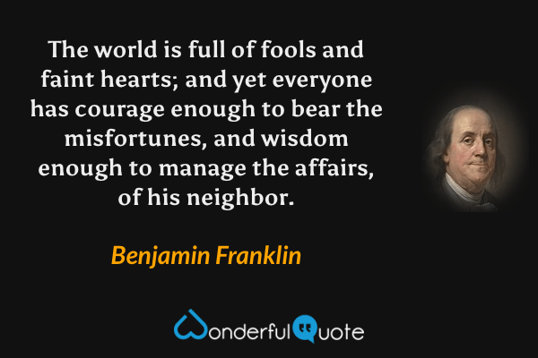 The world is full of fools and faint hearts; and yet everyone has courage enough to bear the misfortunes, and wisdom enough to manage the affairs, of his neighbor. - Benjamin Franklin quote.