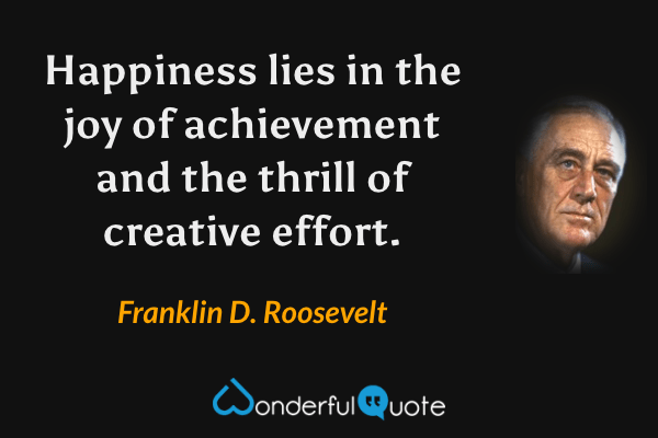 Happiness lies in the joy of achievement and the thrill of creative effort. - Franklin D. Roosevelt quote.