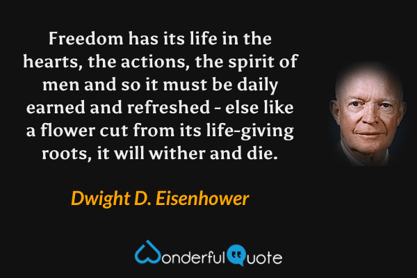 Freedom has its life in the hearts, the actions, the spirit of men and so it must be daily earned and refreshed - else like a flower cut from its life-giving roots, it will wither and die. - Dwight D. Eisenhower quote.