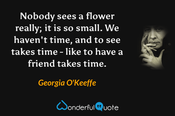 Nobody sees a flower really; it is so small. We haven't time, and to see takes time - like to have a friend takes time. - Georgia O'Keeffe quote.