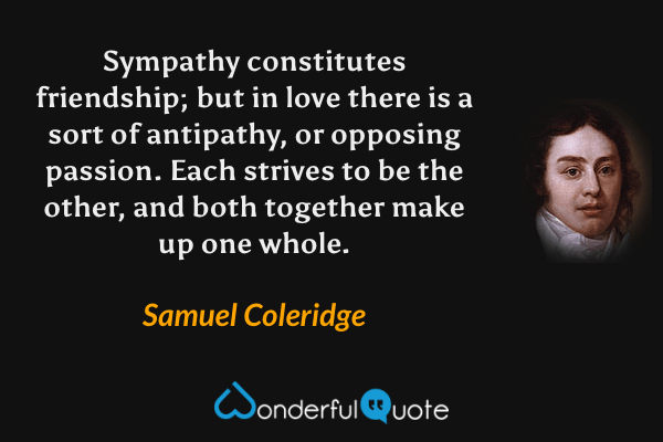 Sympathy constitutes friendship; but in love there is a sort of antipathy, or opposing passion. Each strives to be the other, and both together make up one whole. - Samuel Coleridge quote.