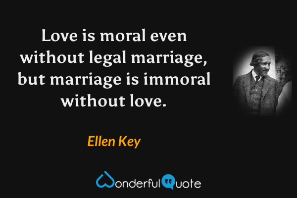 Love is moral even without legal marriage, but marriage is immoral without love. - Ellen Key quote.