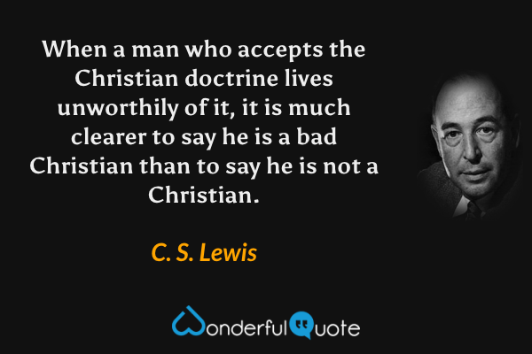 When a man who accepts the Christian doctrine lives unworthily of it, it is much clearer to say he is a bad Christian than to say he is not a Christian. - C. S. Lewis quote.