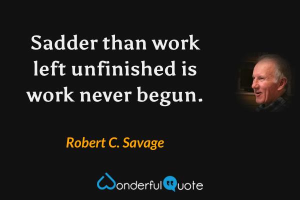 Sadder than work left unfinished is work never begun. - Robert C. Savage quote.
