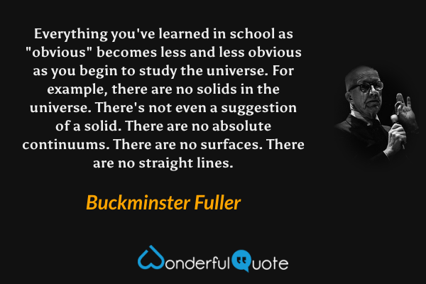 Everything you've learned in school as "obvious" becomes less and less obvious as you begin to study the universe. For example, there are no solids in the universe. There's not even a suggestion of a solid. There are no absolute continuums. There are no surfaces. There are no straight lines. - Buckminster Fuller quote.