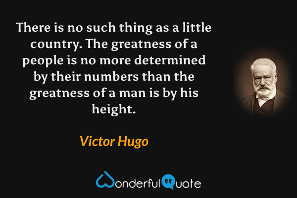 There is no such thing as a little country. The greatness of a people is no more determined by their numbers than the greatness of a man is by his height. - Victor Hugo quote.