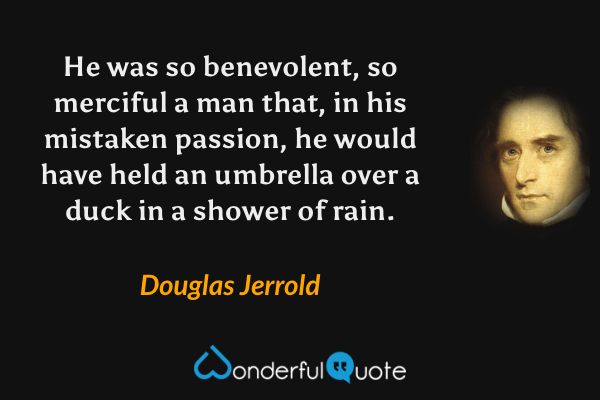 He was so benevolent, so merciful a man that, in his mistaken passion, he would have held an umbrella over a duck in a shower of rain. - Douglas Jerrold quote.